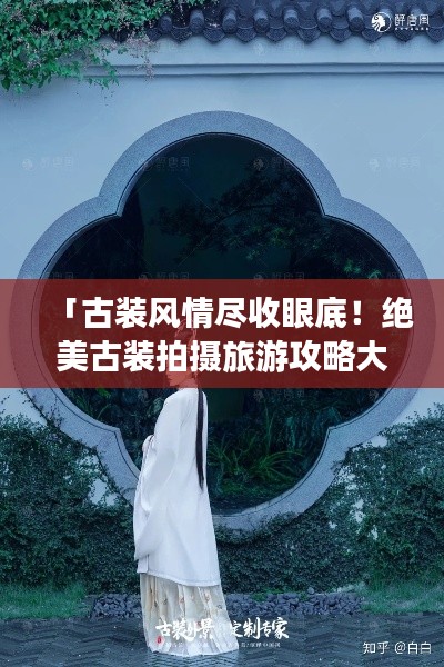「古装风情尽收眼底！绝美古装拍摄旅游攻略大揭秘」